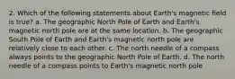 2. Which of the following statements about Earth's magnetic field is true? a. The geographic North Pole of Earth and Earth's magnetic north pole are at the same location. b. The geographic South Pole of Earth and Earth's magnetic north pole are relatively close to each other. c. The north needle of a compass always points to the geographic North Pole of Earth. d. The north needle of a compass points to Earth's magnetic north pole