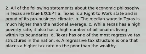 2. All of the following statements about the economic philosophy in Texas are true EXCEPT a. Texas is a Right-to-Work state and is proud of its pro-business climate. b. The median wage in Texas is much higher than the national average. c. While Texas has a high poverty rate, it also has a high number of billionaires living within its boundaries. d. Texas has one of the most regressive tax structures in the nation. e. A regressive tax structure is one that places a higher tax rate on the poor than the wealthy.