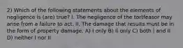 2) Which of the following statements about the elements of negligence is (are) true? I. The negligence of the tortfeasor may arise from a failure to act. II. The damage that results must be in the form of property damage. A) I only B) II only C) both I and II D) neither I nor II