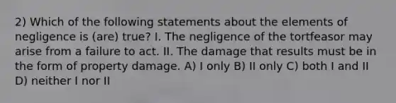 2) Which of the following statements about the elements of negligence is (are) true? I. The negligence of the tortfeasor may arise from a failure to act. II. The damage that results must be in the form of property damage. A) I only B) II only C) both I and II D) neither I nor II