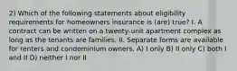 2) Which of the following statements about eligibility requirements for homeowners insurance is (are) true? I. A contract can be written on a twenty-unit apartment complex as long as the tenants are families. II. Separate forms are available for renters and condominium owners. A) I only B) II only C) both I and II D) neither I nor II