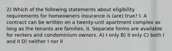 2) Which of the following statements about eligibility requirements for homeowners insurance is (are) true? I. A contract can be written on a twenty-unit apartment complex as long as the tenants are families. II. Separate forms are available for renters and condominium owners. A) I only B) II only C) both I and II D) neither I nor II