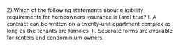 2) Which of the following statements about eligibility requirements for homeowners insurance is (are) true? I. A contract can be written on a twenty-unit apartment complex as long as the tenants are families. II. Separate forms are available for renters and condominium owners.