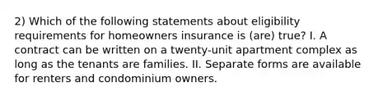 2) Which of the following statements about eligibility requirements for homeowners insurance is (are) true? I. A contract can be written on a twenty-unit apartment complex as long as the tenants are families. II. Separate forms are available for renters and condominium owners.