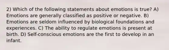 2) Which of the following statements about emotions is true? A) Emotions are generally classified as positive or negative. B) Emotions are seldom influenced by biological foundations and experiences. C) The ability to regulate emotions is present at birth. D) Self-conscious emotions are the first to develop in an infant.