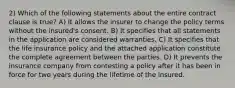 2) Which of the following statements about the entire contract clause is true? A) It allows the insurer to change the policy terms without the insured's consent. B) It specifies that all statements in the application are considered warranties. C) It specifies that the life insurance policy and the attached application constitute the complete agreement between the parties. D) It prevents the insurance company from contesting a policy after it has been in force for two years during the lifetime of the insured.