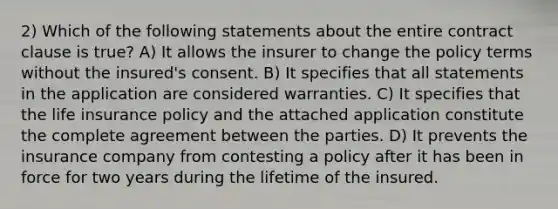 2) Which of the following statements about the entire contract clause is true? A) It allows the insurer to change the policy terms without the insured's consent. B) It specifies that all statements in the application are considered warranties. C) It specifies that the life insurance policy and the attached application constitute the complete agreement between the parties. D) It prevents the insurance company from contesting a policy after it has been in force for two years during the lifetime of the insured.