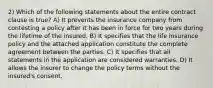 2) Which of the following statements about the entire contract clause is true? A) It prevents the insurance company from contesting a policy after it has been in force for two years during the lifetime of the insured. B) It specifies that the life insurance policy and the attached application constitute the complete agreement between the parties. C) It specifies that all statements in the application are considered warranties. D) It allows the insurer to change the policy terms without the insured's consent.