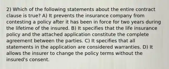 2) Which of the following statements about the entire contract clause is true? A) It prevents the insurance company from contesting a policy after it has been in force for two years during the lifetime of the insured. B) It specifies that the life insurance policy and the attached application constitute the complete agreement between the parties. C) It specifies that all statements in the application are considered warranties. D) It allows the insurer to change the policy terms without the insured's consent.