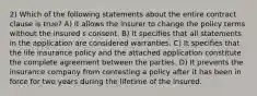 2) Which of the following statements about the entire contract clause is true? A) It allows the insurer to change the policy terms without the insured s consent. B) It specifies that all statements in the application are considered warranties. C) It specifies that the life insurance policy and the attached application constitute the complete agreement between the parties. D) It prevents the insurance company from contesting a policy after it has been in force for two years during the lifetime of the insured.