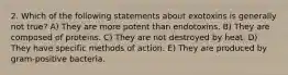 2. Which of the following statements about exotoxins is generally not true? A) They are more potent than endotoxins. B) They are composed of proteins. C) They are not destroyed by heat. D) They have specific methods of action. E) They are produced by gram-positive bacteria.