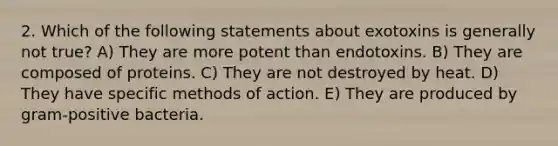 2. Which of the following statements about exotoxins is generally not true? A) They are more potent than endotoxins. B) They are composed of proteins. C) They are not destroyed by heat. D) They have specific methods of action. E) They are produced by gram-positive bacteria.