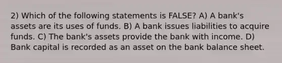 2) Which of the following statements is FALSE? A) A bank's assets are its uses of funds. B) A bank issues liabilities to acquire funds. C) The bank's assets provide the bank with income. D) Bank capital is recorded as an asset on the bank balance sheet.