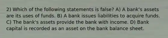 2) Which of the following statements is false? A) A bank's assets are its uses of funds. B) A bank issues liabilities to acquire funds. C) The bank's assets provide the bank with income. D) Bank capital is recorded as an asset on the bank balance sheet.