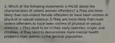 2. Which of the following statements is FALSE about the characteristics of violent women offenders? a.They are more likely than non-violent female offenders to have been victims of physical or sexual violence. b.They are more likely than male violent offenders to have been victims of physical or sexual violence. c.They tend to be in their early twenties, single, and childless. d.They tend to demonstrate more mental health problems than women in the general population.