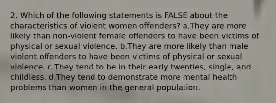 2. Which of the following statements is FALSE about the characteristics of violent women offenders? a.They are more likely than non-violent female offenders to have been victims of physical or sexual violence. b.They are more likely than male violent offenders to have been victims of physical or sexual violence. c.They tend to be in their early twenties, single, and childless. d.They tend to demonstrate more mental health problems than women in the general population.