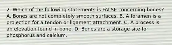 2. Which of the following statements is FALSE concerning bones? A. Bones are not completely smooth surfaces. B. A foramen is a projection for a tendon or ligament attachment. C. A process is an elevation found in bone. D. Bones are a storage site for phosphorus and calcium.