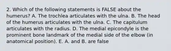 2. Which of the following statements is FALSE about the humerus? A. The trochlea articulates with the ulna. B. The head of the humerus articulates with the ulna. C. The capitulum articulates with the radius. D. The medial epicondyle is the prominent bone landmark of the medial side of the elbow (in anatomical position). E. A. and B. are false