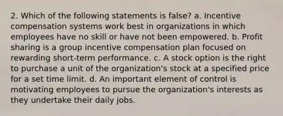 2. Which of the following statements is false? a. Incentive compensation systems work best in organizations in which employees have no skill or have not been empowered. b. Profit sharing is a group incentive compensation plan focused on rewarding short-term performance. c. A stock option is the right to purchase a unit of the organization's stock at a specified price for a set time limit. d. An important element of control is motivating employees to pursue the organization's interests as they undertake their daily jobs.