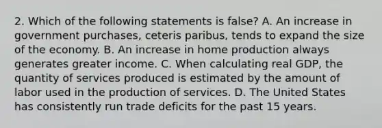 2. Which of the following statements is false? A. An increase in government purchases, ceteris paribus, tends to expand the size of the economy. B. An increase in home production always generates greater income. C. When calculating real GDP, the quantity of services produced is estimated by the amount of labor used in the production of services. D. The United States has consistently run trade deficits for the past 15 years.