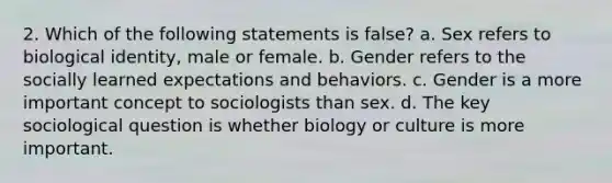 2. Which of the following statements is false? a. Sex refers to biological identity, male or female. b. Gender refers to the socially learned expectations and behaviors. c. Gender is a more important concept to sociologists than sex. d. The key sociological question is whether biology or culture is more important.