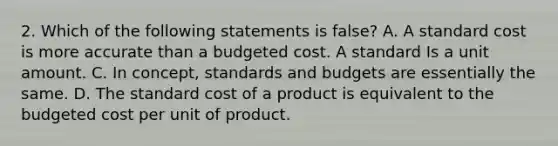 2. Which of the following statements is false? A. A standard cost is more accurate than a budgeted cost. A standard Is a unit amount. C. In concept, standards and budgets are essentially the same. D. The standard cost of a product is equivalent to the budgeted cost per unit of product.