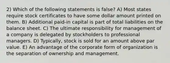 2) Which of the following statements is false? A) Most states require stock certificates to have some dollar amount printed on them. B) Additional paid-in capital is part of total liabilities on the <a href='https://www.questionai.com/knowledge/k1u07UMB1r-balance-sheet' class='anchor-knowledge'>balance sheet</a>. C) The ultimate responsibility for management of a company is delegated by stockholders to professional managers. D) Typically, stock is sold for an amount above par value. E) An advantage of the corporate form of organization is the separation of ownership and management.