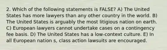 2. Which of the following statements is FALSE? A) The United States has more lawyers than any other country in the world. B) The United States is arguably the most litigious nation on earth. C) European lawyers cannot undertake cases on a contingency fee basis. D) The United States has a low-context culture. E) In all European nation s, class action lawsuits are encouraged.