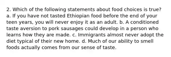 2. Which of the following statements about food choices is true? a. If you have not tasted Ethiopian food before the end of your teen years, you will never enjoy it as an adult. b. A conditioned taste aversion to pork sausages could develop in a person who learns how they are made. c. Immigrants almost never adopt the diet typical of their new home. d. Much of our ability to smell foods actually comes from our sense of taste.