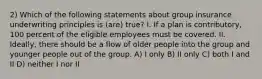 2) Which of the following statements about group insurance underwriting principles is (are) true? I. If a plan is contributory, 100 percent of the eligible employees must be covered. II. Ideally, there should be a flow of older people into the group and younger people out of the group. A) I only B) II only C) both I and II D) neither I nor II