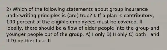 2) Which of the following statements about group insurance underwriting principles is (are) true? I. If a plan is contributory, 100 percent of the eligible employees must be covered. II. Ideally, there should be a flow of older people into the group and younger people out of the group. A) I only B) II only C) both I and II D) neither I nor II