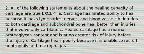 2. All of the following statements about the healing capacity of cartilage are true EXCEPT a. Cartilage has limited ability to heal because it lacks lymphatics, nerves, and blood vessels b. Injuries to both cartilage and subchondral bone heal better than injuries that involve only cartilage c. Healed cartilage has a normal proteoglycan content and is at no greater risk of injury before the injury d. Cartilage heals poorly because it is unable to recruit neutrophils and macrophages