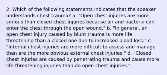 2. Which of the following statements indicates that the speaker understands chest trauma? a. "Open chest injuries are more serious than closed chest injuries because air and bacteria can enter the chest through the open wound." b. "In general, an open chest injury caused by blunt trauma is more life threatening than a closed one due to increased blood loss." c. "Internal chest injuries are more difficult to assess and manage than are the more obvious external chest injuries." d. "Closed chest injuries are caused by penetrating trauma and cause more life-threatening injuries than do open chest injuries."