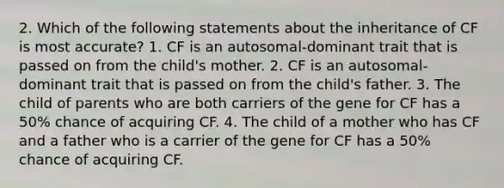 2. Which of the following statements about the inheritance of CF is most accurate? 1. CF is an autosomal-dominant trait that is passed on from the child's mother. 2. CF is an autosomal-dominant trait that is passed on from the child's father. 3. The child of parents who are both carriers of the gene for CF has a 50% chance of acquiring CF. 4. The child of a mother who has CF and a father who is a carrier of the gene for CF has a 50% chance of acquiring CF.