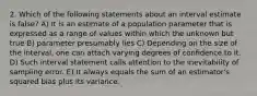 2. Which of the following statements about an interval estimate is false? A) It is an estimate of a population parameter that is expressed as a range of values within which the unknown but true B) parameter presumably lies C) Depending on the size of the interval, one can attach varying degrees of confidence to it. D) Such interval statement calls attention to the inevitability of sampling error. E) It always equals the sum of an estimator's squared bias plus its variance.