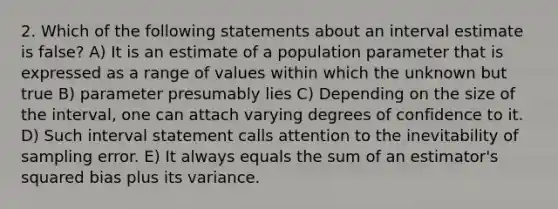 2. Which of the following statements about an interval estimate is false? A) It is an estimate of a population parameter that is expressed as a range of values within which the unknown but true B) parameter presumably lies C) Depending on the size of the interval, one can attach varying degrees of confidence to it. D) Such interval statement calls attention to the inevitability of sampling error. E) It always equals the sum of an estimator's squared bias plus its variance.