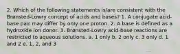 2. Which of the following statements is/are consistent with the Brønsted-Lowry concept of acids and bases? 1. A conjugate acid-base pair may differ by only one proton. 2. A base is defined as a hydroxide ion donor. 3. Brønsted-Lowry acid-base reactions are restricted to aqueous solutions. a. 1 only b. 2 only c. 3 only d. 1 and 2 e. 1, 2, and 3