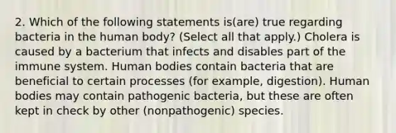 2. Which of the following statements is(are) true regarding bacteria in the human body? (Select all that apply.) Cholera is caused by a bacterium that infects and disables part of the immune system. Human bodies contain bacteria that are beneficial to certain processes (for example, digestion). Human bodies may contain pathogenic bacteria, but these are often kept in check by other (nonpathogenic) species.