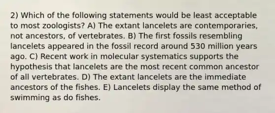 2) Which of the following statements would be least acceptable to most zoologists? A) The extant lancelets are contemporaries, not ancestors, of vertebrates. B) The first fossils resembling lancelets appeared in the fossil record around 530 million years ago. C) Recent work in molecular systematics supports the hypothesis that lancelets are the most recent common ancestor of all vertebrates. D) The extant lancelets are the immediate ancestors of the fishes. E) Lancelets display the same method of swimming as do fishes.