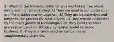 2) Which of the following statements is most likely true about direct and digital marketing? A) They are used to sell goods to an undifferentiated market segment. B) They are inconvenient and lengthen the process for most buyers. C) They remain unaffected by the rapid growth of technologies. D) They build customer engagement and constitute a complete model for doing business. E) They are rarely used by companies as supplementary channels.