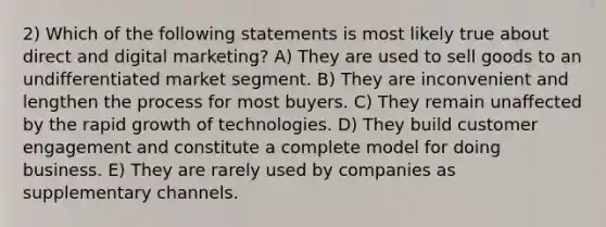 2) Which of the following statements is most likely true about direct and digital marketing? A) They are used to sell goods to an undifferentiated market segment. B) They are inconvenient and lengthen the process for most buyers. C) They remain unaffected by the rapid growth of technologies. D) They build customer engagement and constitute a complete model for doing business. E) They are rarely used by companies as supplementary channels.