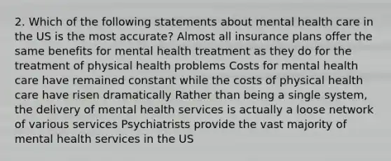 2. Which of the following statements about mental health care in the US is the most accurate? Almost all insurance plans offer the same benefits for mental health treatment as they do for the treatment of physical health problems Costs for mental health care have remained constant while the costs of physical health care have risen dramatically Rather than being a single system, the delivery of mental health services is actually a loose network of various services Psychiatrists provide the vast majority of mental health services in the US