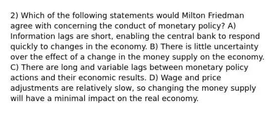 2) Which of the following statements would Milton Friedman agree with concerning the conduct of monetary policy? A) Information lags are short, enabling the central bank to respond quickly to changes in the economy. B) There is little uncertainty over the effect of a change in the money supply on the economy. C) There are long and variable lags between monetary policy actions and their economic results. D) Wage and price adjustments are relatively slow, so changing the money supply will have a minimal impact on the real economy.