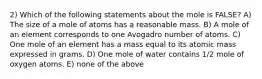 2) Which of the following statements about the mole is FALSE? A) The size of a mole of atoms has a reasonable mass. B) A mole of an element corresponds to one Avogadro number of atoms. C) One mole of an element has a mass equal to its atomic mass expressed in grams. D) One mole of water contains 1/2 mole of oxygen atoms. E) none of the above