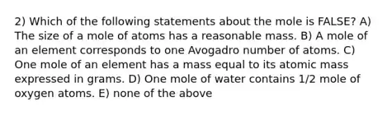 2) Which of the following statements about the mole is FALSE? A) The size of a mole of atoms has a reasonable mass. B) A mole of an element corresponds to one Avogadro number of atoms. C) One mole of an element has a mass equal to its atomic mass expressed in grams. D) One mole of water contains 1/2 mole of oxygen atoms. E) none of the above