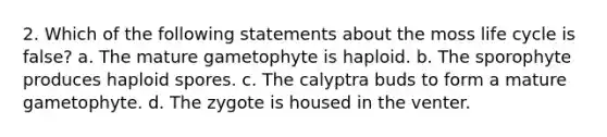 2. Which of the following statements about the moss life cycle is false? a. The mature gametophyte is haploid. b. The sporophyte produces haploid spores. c. The calyptra buds to form a mature gametophyte. d. The zygote is housed in the venter.