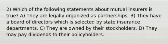 2) Which of the following statements about mutual insurers is true? A) They are legally organized as partnerships. B) They have a board of directors which is selected by state insurance departments. C) They are owned by their stockholders. D) They may pay dividends to their policyholders.