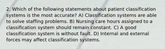 2. Which of the following statements about patient classification systems is the most accurate? A) Classification systems are able to solve staffing problems. B) Nursing care hours assigned to a classification system should remain constant. C) A good classification system is without fault. D) Internal and external forces may affect classification systems.