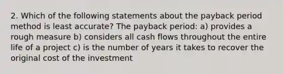 2. Which of the following statements about the payback period method is least accurate? The payback period: a) provides a rough measure b) considers all cash flows throughout the entire life of a project c) is the number of years it takes to recover the original cost of the investment