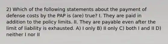 2) Which of the following statements about the payment of defense costs by the PAP is (are) true? I. They are paid in addition to the policy limits. II. They are payable even after the limit of liability is exhausted. A) I only B) II only C) both I and II D) neither I nor II